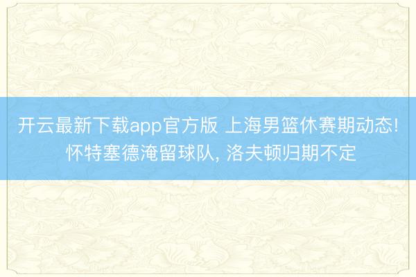 开云最新下载app官方版 上海男篮休赛期动态! 怀特塞德淹留球队， 洛夫顿归期不定