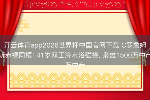 开云体育app2026世界杯中国官网下载 C罗詹姆斯赤裸同框! 41岁双王冷水浴碰撞, 枭雄1500万中产