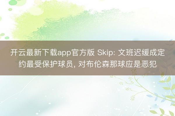开云最新下载app官方版 Skip: 文班迟缓成定约最受保护球员， 对布伦森那球应是恶犯