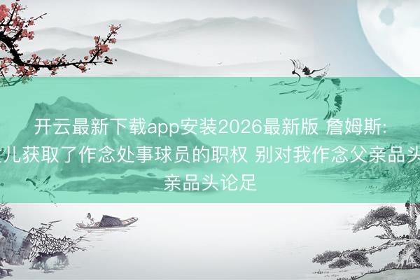 开云最新下载app安装2026最新版 詹姆斯: 我女儿获取了作念处事球员的职权 别对我作念父亲品头论