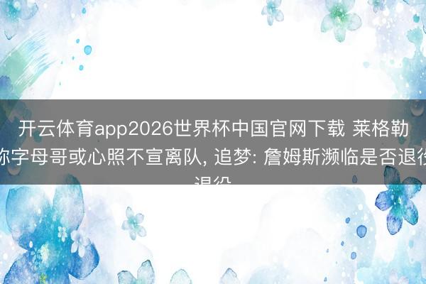开云体育app2026世界杯中国官网下载 莱格勒称字母哥或心照不宣离队， 追梦: 詹姆斯濒临是否退役
