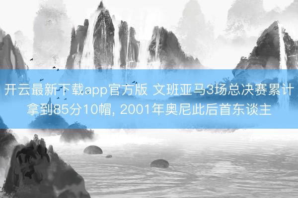 开云最新下载app官方版 文班亚马3场总决赛累计拿到85分10帽， 2001年奥尼此后首东谈主