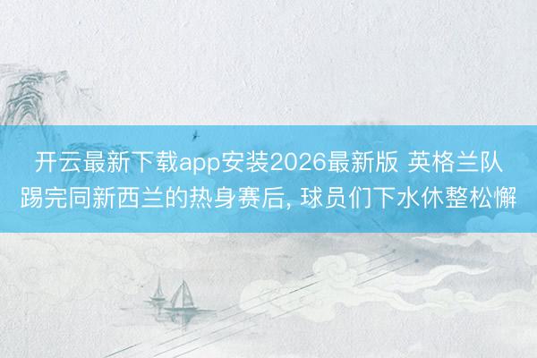 开云最新下载app安装2026最新版 英格兰队踢完同新西兰的热身赛后， 球员们下水休整松懈
