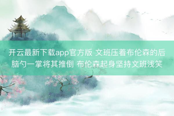 开云最新下载app官方版 文班压着布伦森的后脑勺一掌将其推倒 布伦森起身坚持文班浅笑