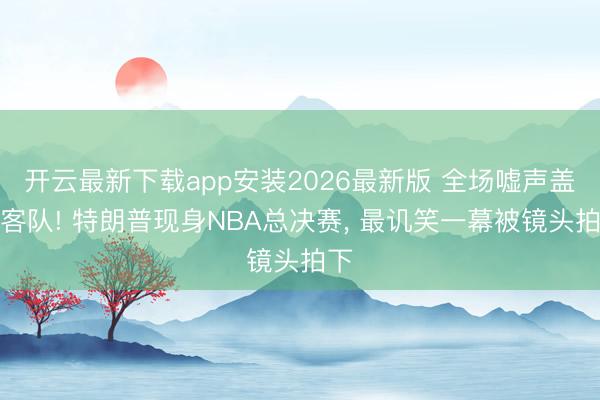开云最新下载app安装2026最新版 全场嘘声盖过客队! 特朗普现身NBA总决赛， 最讥笑一幕被镜头拍下