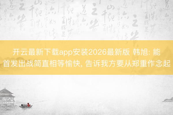 开云最新下载app安装2026最新版 韩旭: 能首发出战简直相等愉快， 告诉我方要从郑重作念起