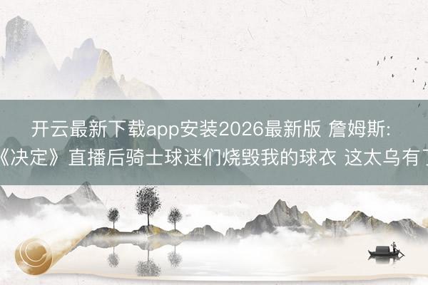 开云最新下载app安装2026最新版 詹姆斯: 《决定》直播后骑士球迷们烧毁我的球衣 这太乌有了