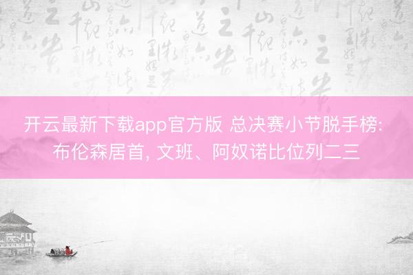 开云最新下载app官方版 总决赛小节脱手榜: 布伦森居首， 文班、阿奴诺比位列二三