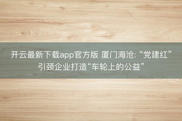 开云最新下载app官方版 厦门海沧: “党建红”引颈企业打造“车轮上的公益”