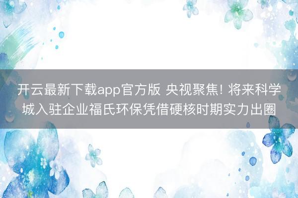 开云最新下载app官方版 央视聚焦! 将来科学城入驻企业福氏环保凭借硬核时期实力出圈