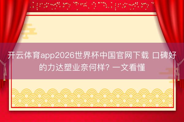 开云体育app2026世界杯中国官网下载 口碑好的力达塑业奈何样? 一文看懂