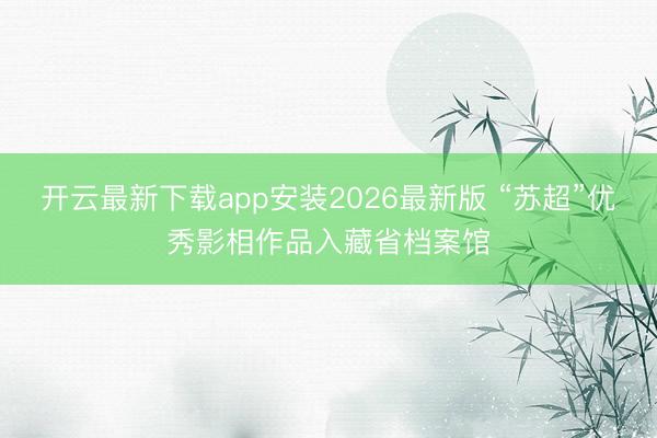 开云最新下载app安装2026最新版 “苏超”优秀影相作品入藏省档案馆