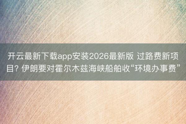 开云最新下载app安装2026最新版 过路费新项目? 伊朗要对霍尔木兹海峡船舶收“环境办事费”