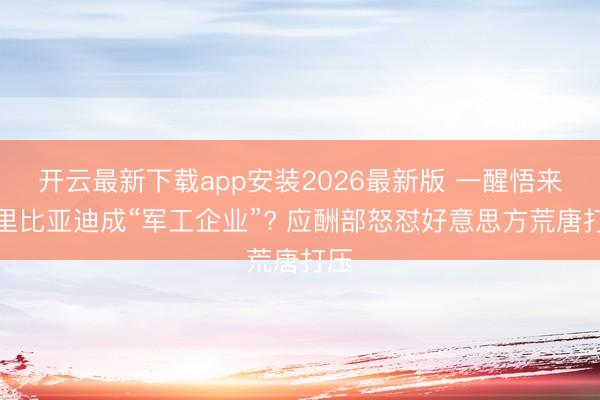 开云最新下载app安装2026最新版 一醒悟来阿里比亚迪成“军工企业”? 应酬部怒怼好意思方荒唐打压