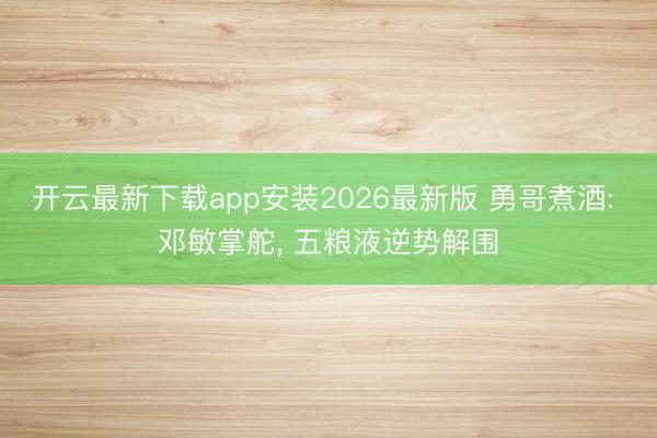 开云最新下载app安装2026最新版 勇哥煮酒: 邓敏掌舵， 五粮液逆势解围