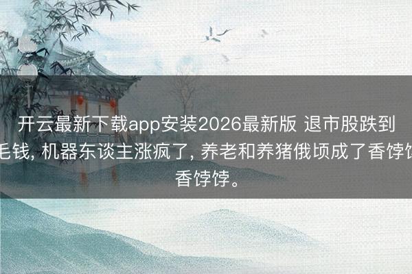 开云最新下载app安装2026最新版 退市股跌到1毛钱， 机器东谈主涨疯了， 养老和养猪俄顷成了香饽饽。
