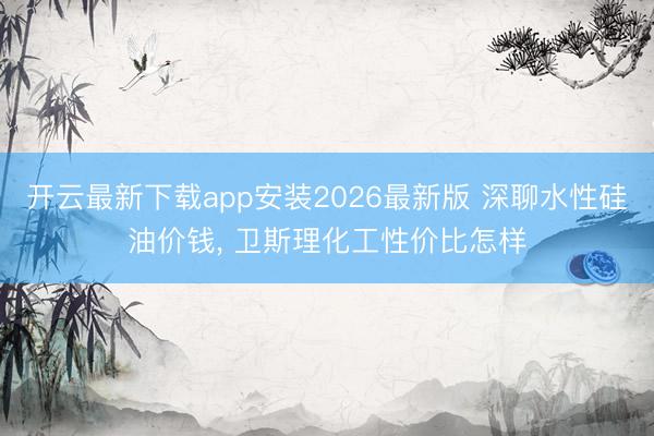 开云最新下载app安装2026最新版 深聊水性硅油价钱， 卫斯理化工性价比怎样