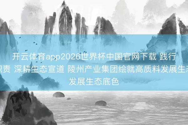 开云体育app2026世界杯中国官网下载 践行绿色职责 深耕生态宣道 陵州产业集团绘就高质料发展生态底色
