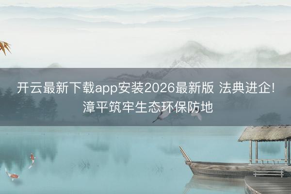 开云最新下载app安装2026最新版 法典进企! 漳平筑牢生态环保防地