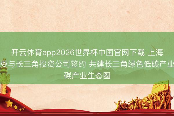 开云体育app2026世界杯中国官网下载 上海市经信委与长三角投资公司签约 共建长三角绿色低碳产业生态圈