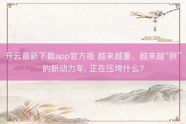 开云最新下载app官方版 越来越重、越来越“胖”的新动力车， 正在压垮什么?