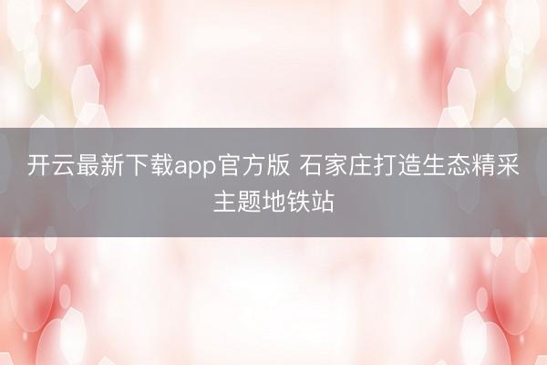 开云最新下载app官方版 石家庄打造生态精采主题地铁站