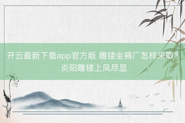 开云最新下载app官方版 雕镂坐褥厂怎样采取? 炎阳雕镂上风尽显
