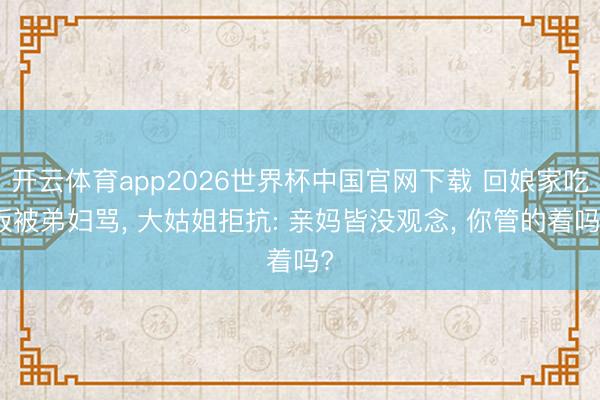 开云体育app2026世界杯中国官网下载 回娘家吃饭被弟妇骂， 大姑姐拒抗: 亲妈皆没观念， 你管的着吗?