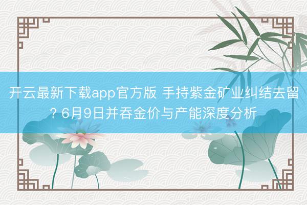开云最新下载app官方版 手持紫金矿业纠结去留? 6月9日并吞金价与产能深度分析