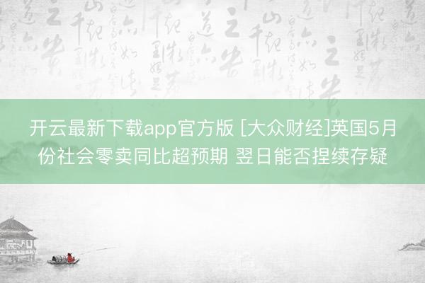 开云最新下载app官方版 [大众财经]英国5月份社会零卖同比超预期 翌日能否捏续存疑