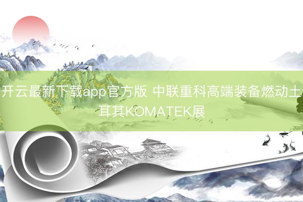 开云最新下载app官方版 中联重科高端装备燃动土耳其KOMATEK展