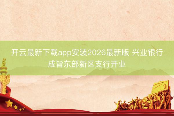 开云最新下载app安装2026最新版 兴业银行成皆东部新区支行开业