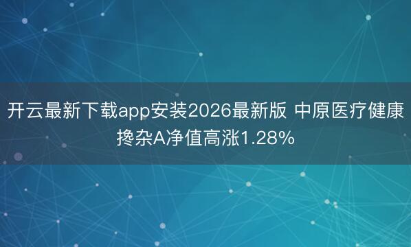 开云最新下载app安装2026最新版 中原医疗健康搀杂A净值高涨1.28%