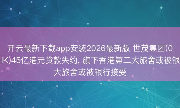 开云最新下载app安装2026最新版 世茂集团(00813.HK)45亿港元贷款失约， 旗下香港第二大旅舍或被银行接受