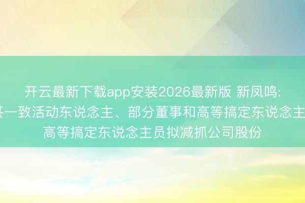 开云最新下载app安装2026最新版 新凤鸣: 实控东说念主过甚一致活动东说念主、部分董事和高等搞定东说念主员拟减抓公司股份