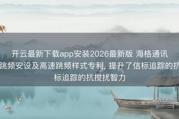 开云最新下载app安装2026最新版 海格通讯恳求高速跳频安设及高速跳频样式专利， 提升了信标追踪的抗搅扰智力