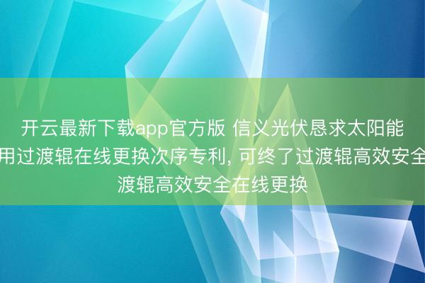 开云最新下载app官方版 信义光伏恳求太阳能玻璃坐褥用过渡辊在线更换次序专利， 可终了过渡辊高效安全在线更换