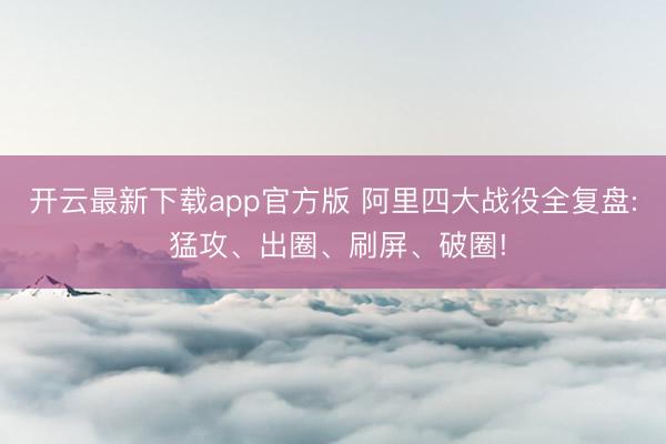 开云最新下载app官方版 阿里四大战役全复盘: 猛攻、出圈、刷屏、破圈!