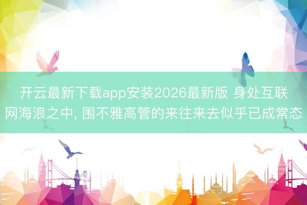 开云最新下载app安装2026最新版 身处互联网海浪之中， 围不雅高管的来往来去似乎已成常态