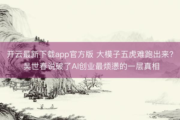 开云最新下载app官方版 大模子五虎难跑出来? 吴世春说破了AI创业最烦懑的一层真相