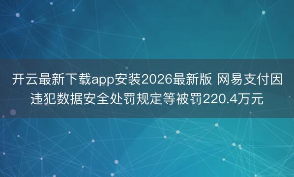 开云最新下载app安装2026最新版 网易支付因违犯数据安全处罚规定等被罚220.4万元