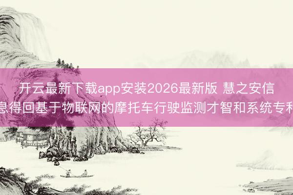 开云最新下载app安装2026最新版 慧之安信息得回基于物联网的摩托车行驶监测才智和系统专利