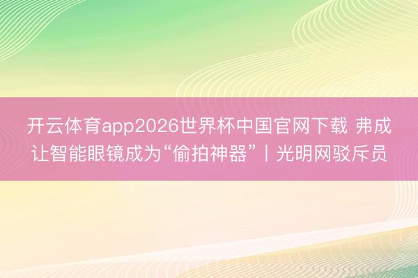 开云体育app2026世界杯中国官网下载 弗成让智能眼镜成为“偷拍神器”丨光明网驳斥员
