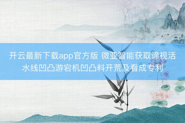 开云最新下载app官方版 微亚智能获取谛视活水线凹凸游宕机凹凸料开荒及看成专利
