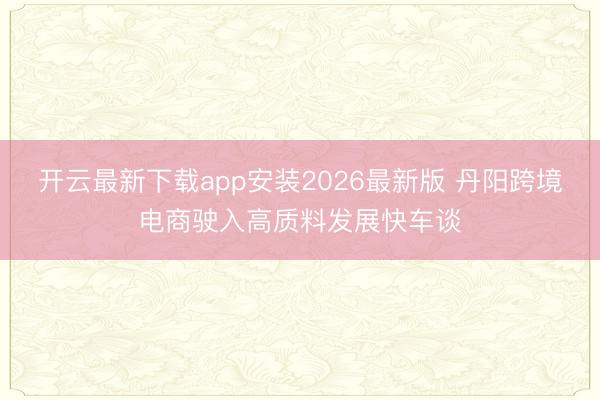 开云最新下载app安装2026最新版 丹阳跨境电商驶入高质料发展快车谈