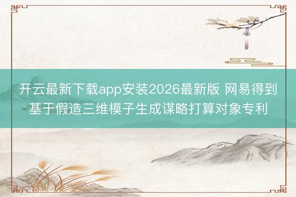 开云最新下载app安装2026最新版 网易得到基于假造三维模子生成谋略打算对象专利