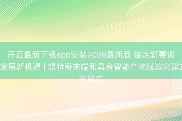 开云最新下载app安装2026最新版 锚定新赛谈， 发展新机遇 | 想特奇末端和具身智能产物线追究建立
