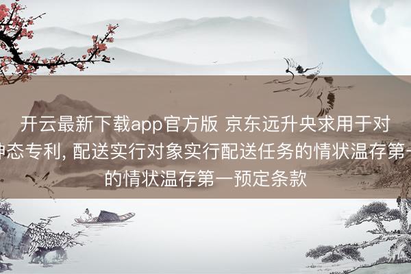 开云最新下载app官方版 京东远升央求用于对象配送的神态专利， 配送实行对象实行配送任务的情状温存第一预定条款