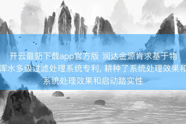 开云最新下载app官方版 润达金源肯求基于物联网的智能浑水多级过滤处理系统专利， 耕种了系统处理效果和启动踏实性