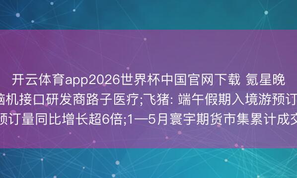 开云体育app2026世界杯中国官网下载 氪星晚报 |腾讯、阿里等入股脑机接口研发商路子医疗;飞猪: 端午假期入境游预订量同比增长超6倍;1—5月寰宇期货市集累计成交额同比增长40.13%